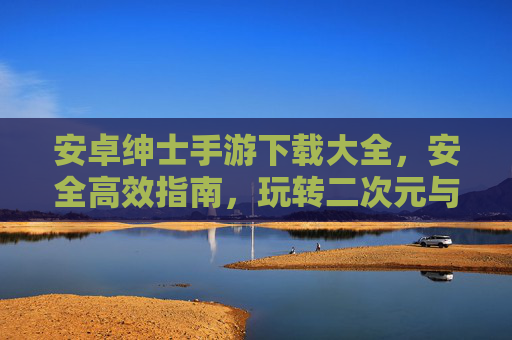 安卓绅士手游下载大全，安全高效指南，玩转二次元与恋爱养成