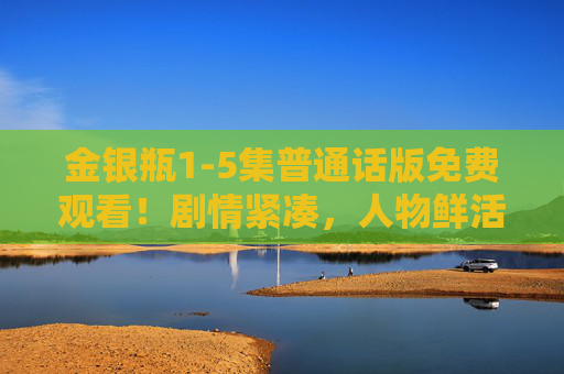 金银瓶1-5集普通话版免费观看！剧情紧凑，人物鲜活，这5集值得反复看！