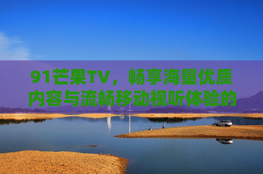 91芒果TV，畅享海量优质内容与流畅移动视听体验的优选平台
