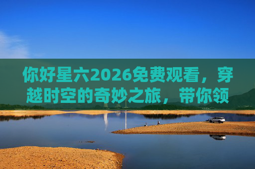 你好星六2026免费观看，穿越时空的奇妙之旅，带你领略未来与现实的交融