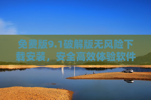 免费版9.1破解版无风险下载安装，安全高效体验软件新功能，零风险操作步骤详解