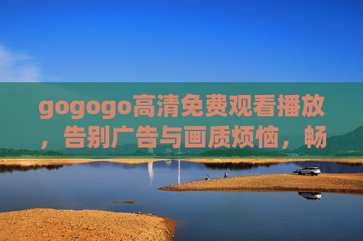 gogogo高清免费观看播放，告别广告与画质烦恼，畅享海量影视资源