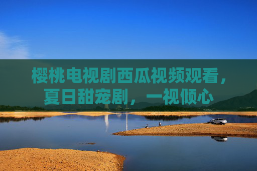 樱桃电视剧西瓜视频观看，夏日甜宠剧，一视倾心