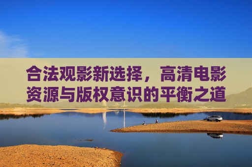 合法观影新选择，高清电影资源与版权意识的平衡之道
