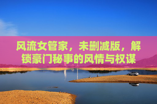 风流女管家，未删减版，解锁豪门秘事的风情与权谋