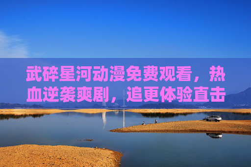 武碎星河动漫免费观看，热血逆袭爽剧，追更体验直击心巴！