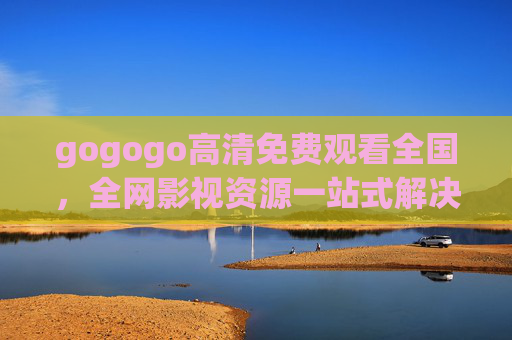 gogogo高清免费观看全国，全网影视资源一站式解决，畅享无广告高清体验