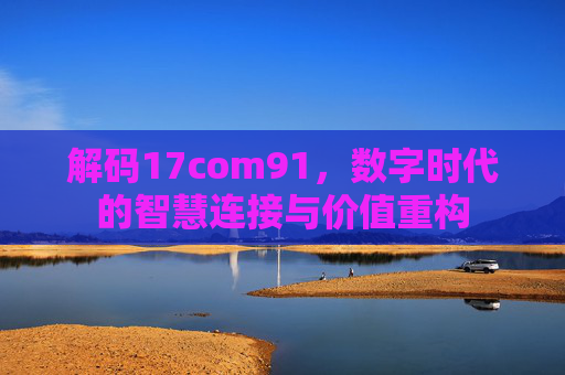 解码17com91，数字时代的智慧连接与价值重构