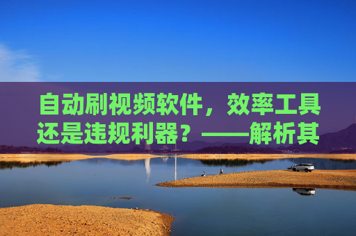 自动刷视频软件，效率工具还是违规利器？——解析其应用场景与风险边界