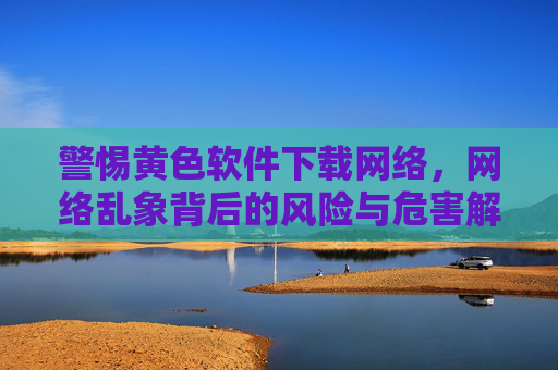 警惕黄色软件下载网络，网络乱象背后的风险与危害解析