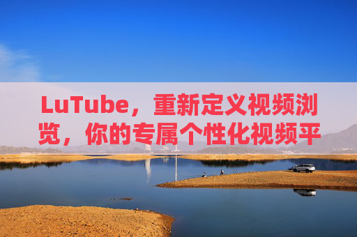 LuTube，重新定义视频浏览，你的专属个性化视频平台