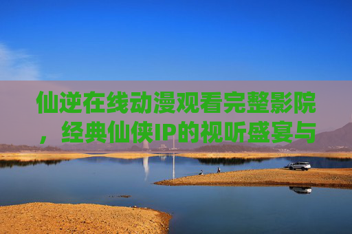 仙逆在线动漫观看完整影院，经典仙侠IP的视听盛宴与全新演绎