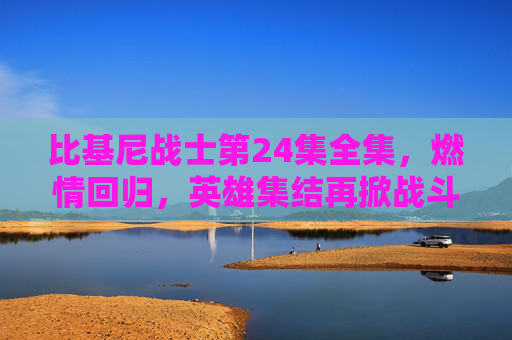 比基尼战士第24集全集，燃情回归，英雄集结再掀战斗热潮！