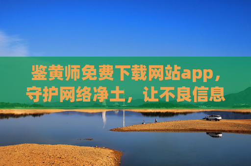 鉴黄师免费下载网站app，守护网络净土，让不良信息无处遁形——正规渠道获取与使用指南