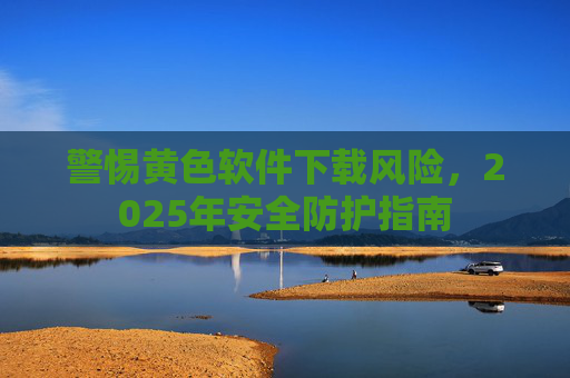 警惕黄色软件下载风险，2025年安全防护指南