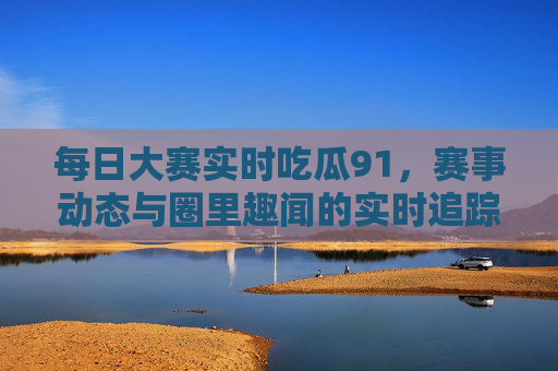 每日大赛实时吃瓜91，赛事动态与圈里趣闻的实时追踪！