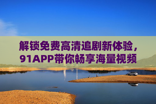 解锁免费高清追剧新体验，91APP带你畅享海量视频资源，告别追剧烦恼！
