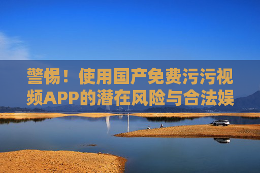 警惕！使用国产免费污污视频APP的潜在风险与合法娱乐建议
