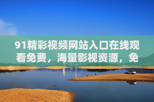 91精彩视频网站入口在线观看免费，海量影视资源，免费看大片，告别会员费！