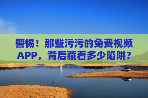 警惕！那些污污的免费视频APP，背后藏着多少陷阱？