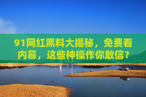 91网红黑料大揭秘，免费看内幕，这些神操作你敢信？