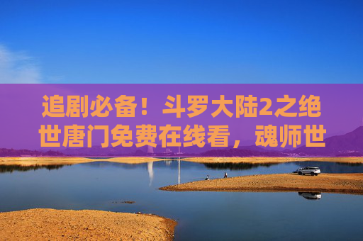 追剧必备！斗罗大陆2之绝世唐门免费在线看，魂师世界新篇章等你解锁！