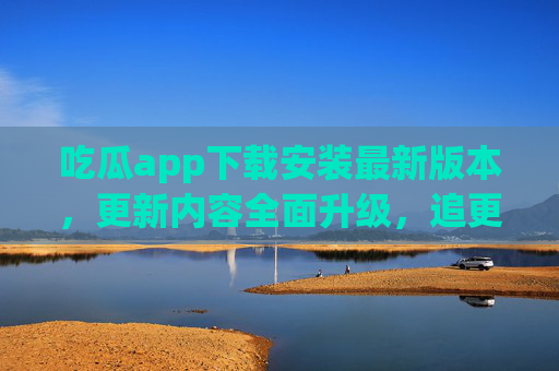吃瓜app下载安装最新版本，更新内容全面升级，追更体验更流畅！