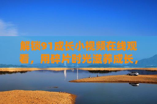 解锁91成长小视频在线观看，用碎片时光滋养成长，让每一步都清晰可见