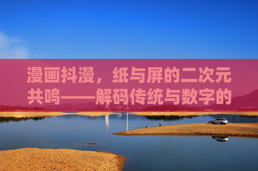 漫画抖漫，纸与屏的二次元共鸣——解码传统与数字的融合密码