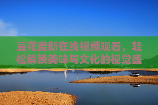 豆花最新在线视频观看，轻松解锁美味与文化的视觉盛宴