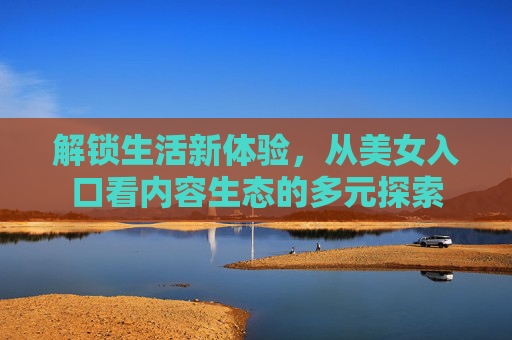 解锁生活新体验，从美女入口看内容生态的多元探索