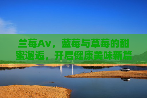 兰莓Av，蓝莓与草莓的甜蜜邂逅，开启健康美味新篇章