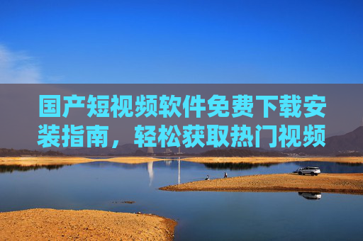 国产短视频软件免费下载安装指南，轻松获取热门视频APP，丰富你的娱乐生活
