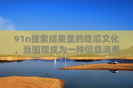 91n搜索结果里的吃瓜文化，当围观成为一种信息消费