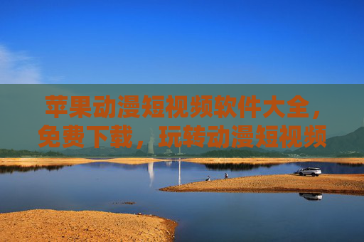 苹果动漫短视频软件大全，免费下载，玩转动漫短视频的绝佳选择！