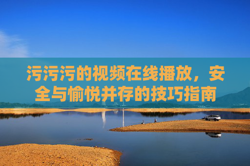 污污污的视频在线播放，安全与愉悦并存的技巧指南