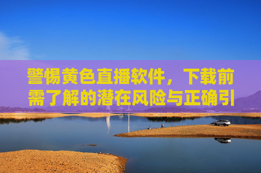 警惕黄色直播软件，下载前需了解的潜在风险与正确引导