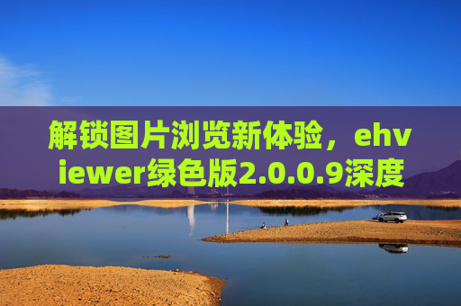 解锁图片浏览新体验，ehviewer绿色版2.0.0.9深度评测与使用指南