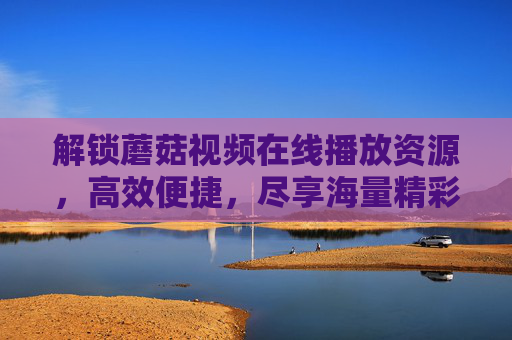 解锁蘑菇视频在线播放资源，高效便捷，尽享海量精彩内容