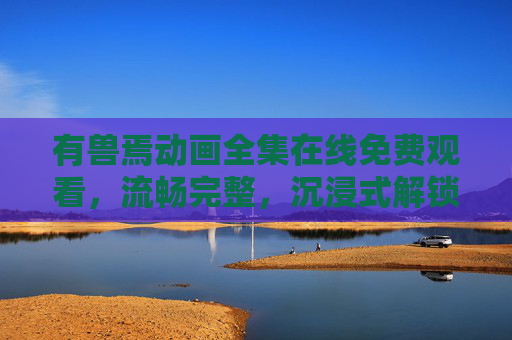 有兽焉动画全集在线免费观看，流畅完整，沉浸式解锁奇幻兽族冒险！