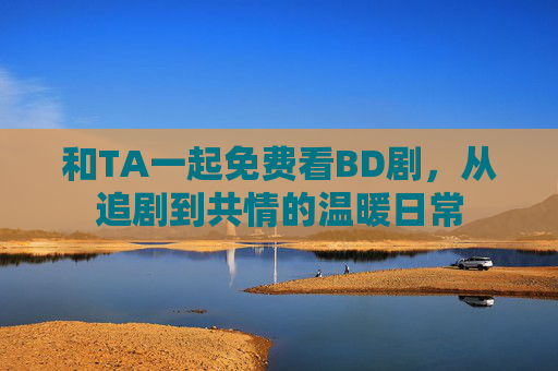 和TA一起免费看BD剧，从追剧到共情的温暖日常