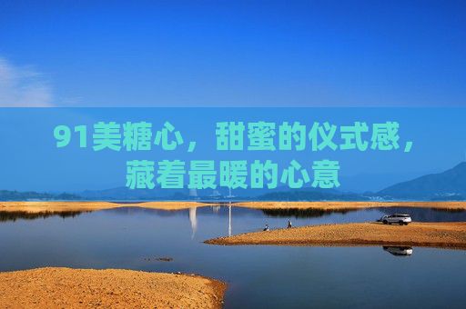 91美糖心，甜蜜的仪式感，藏着最暖的心意