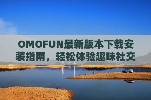 OMOFUN最新版本下载安装指南，轻松体验趣味社交新玩法