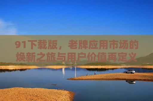 91下载版，老牌应用市场的焕新之旅与用户价值再定义