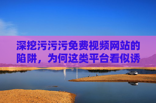 深挖污污污免费视频网站的陷阱，为何这类平台看似诱人却暗藏风险？