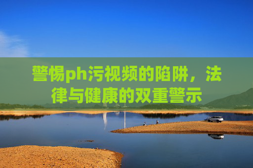 警惕ph污视频的陷阱，法律与健康的双重警示