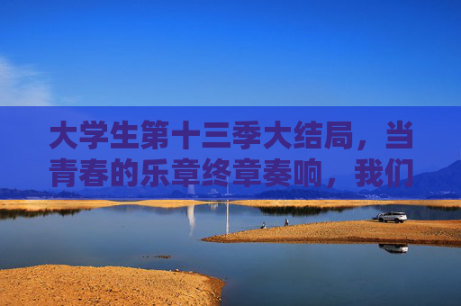 大学生第十三季大结局，当青春的乐章终章奏响，我们依然在各自的人生赛道上奔跑