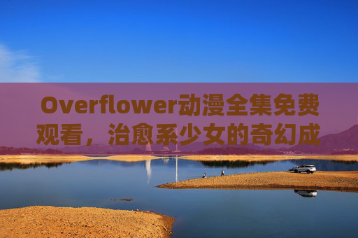 Overflower动漫全集免费观看，治愈系少女的奇幻成长，用花与魔法治愈日常疲惫