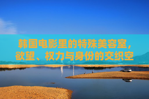 韩国电影里的特殊美容室，欲望、权力与身份的交织空间