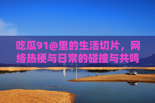吃瓜91@里的生活切片，网络热梗与日常的碰撞与共鸣